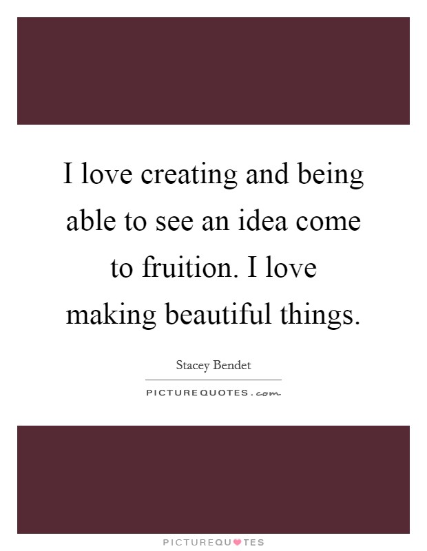 I love creating and being able to see an idea come to fruition. I love making beautiful things. Picture Quote #1