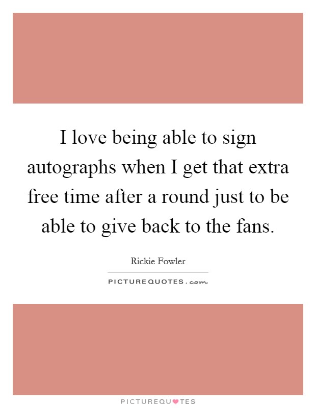 I love being able to sign autographs when I get that extra free time after a round just to be able to give back to the fans. Picture Quote #1
