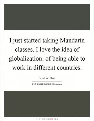 I just started taking Mandarin classes. I love the idea of globalization: of being able to work in different countries Picture Quote #1