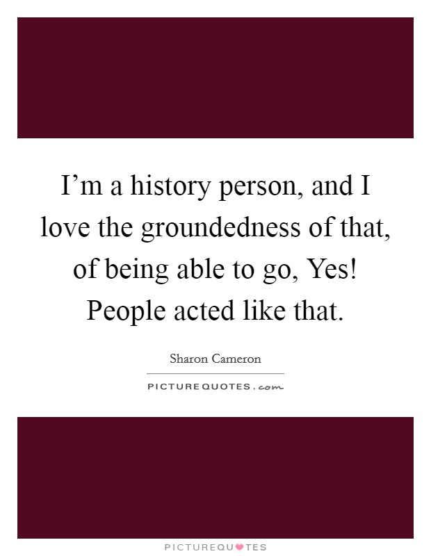 I'm a history person, and I love the groundedness of that, of being able to go, Yes! People acted like that. Picture Quote #1