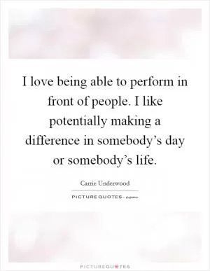 I love being able to perform in front of people. I like potentially making a difference in somebody’s day or somebody’s life Picture Quote #1