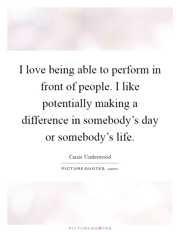 I love being able to perform in front of people. I like potentially making a difference in somebody's day or somebody's life. Picture Quote #1