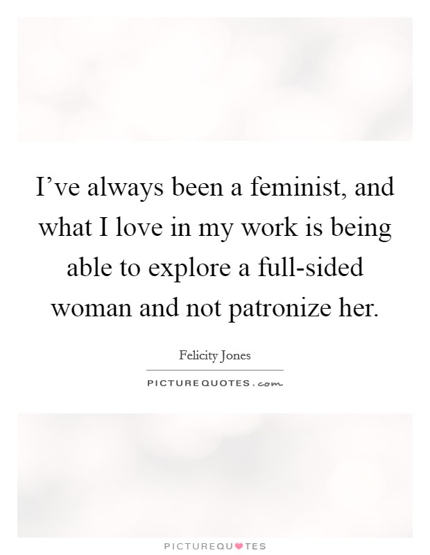 I've always been a feminist, and what I love in my work is being able to explore a full-sided woman and not patronize her. Picture Quote #1