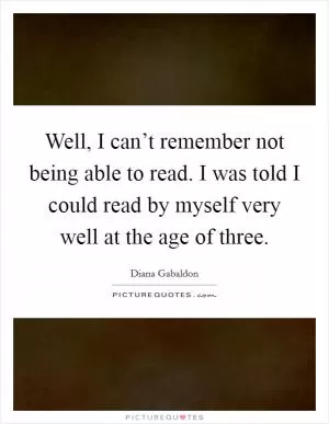 Well, I can’t remember not being able to read. I was told I could read by myself very well at the age of three Picture Quote #1