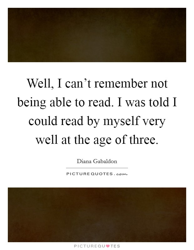 Well, I can't remember not being able to read. I was told I could read by myself very well at the age of three. Picture Quote #1