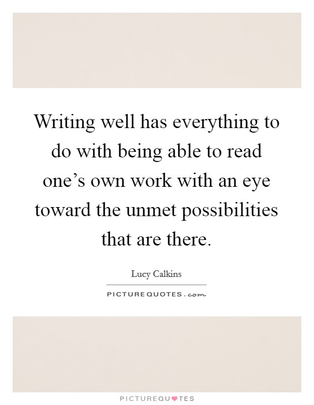 Writing well has everything to do with being able to read one's own work with an eye toward the unmet possibilities that are there. Picture Quote #1