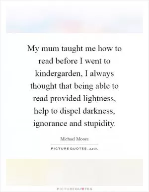 My mum taught me how to read before I went to kindergarden, I always thought that being able to read provided lightness, help to dispel darkness, ignorance and stupidity Picture Quote #1