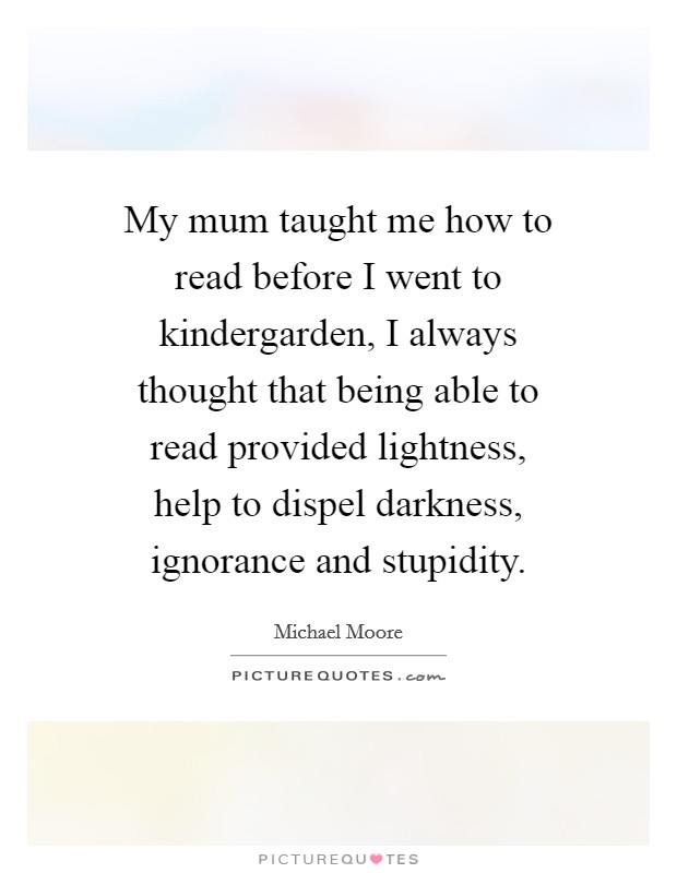 My mum taught me how to read before I went to kindergarden, I always thought that being able to read provided lightness, help to dispel darkness, ignorance and stupidity. Picture Quote #1