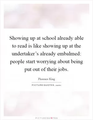 Showing up at school already able to read is like showing up at the undertaker’s already embalmed: people start worrying about being put out of their jobs Picture Quote #1