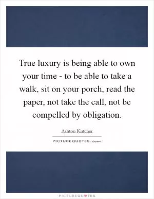 True luxury is being able to own your time - to be able to take a walk, sit on your porch, read the paper, not take the call, not be compelled by obligation Picture Quote #1