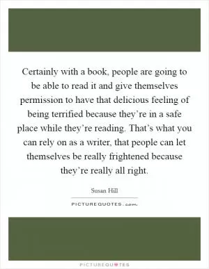 Certainly with a book, people are going to be able to read it and give themselves permission to have that delicious feeling of being terrified because they’re in a safe place while they’re reading. That’s what you can rely on as a writer, that people can let themselves be really frightened because they’re really all right Picture Quote #1