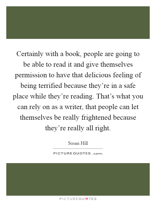 Certainly with a book, people are going to be able to read it and give themselves permission to have that delicious feeling of being terrified because they're in a safe place while they're reading. That's what you can rely on as a writer, that people can let themselves be really frightened because they're really all right. Picture Quote #1