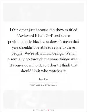 I think that just because the show is titled ‘Awkward Black Girl’ and it is a predominantly black cast doesn’t mean that you shouldn’t be able to relate to these people. We’re all human beings. We all essentially go through the same things when it comes down to it, so I don’t I think that should limit who watches it Picture Quote #1