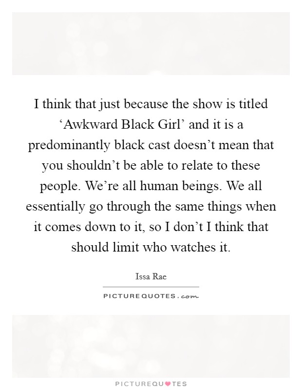 I think that just because the show is titled ‘Awkward Black Girl' and it is a predominantly black cast doesn't mean that you shouldn't be able to relate to these people. We're all human beings. We all essentially go through the same things when it comes down to it, so I don't I think that should limit who watches it. Picture Quote #1