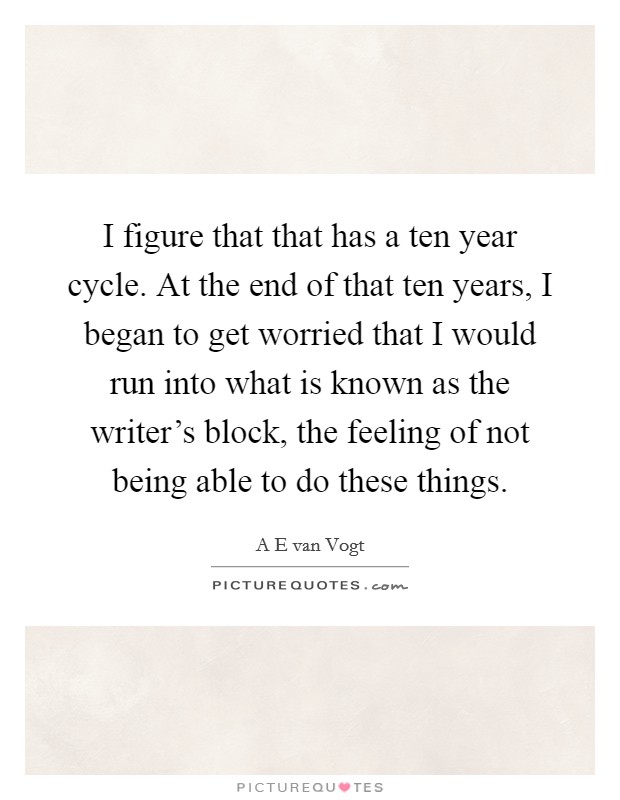 I figure that that has a ten year cycle. At the end of that ten years, I began to get worried that I would run into what is known as the writer's block, the feeling of not being able to do these things. Picture Quote #1