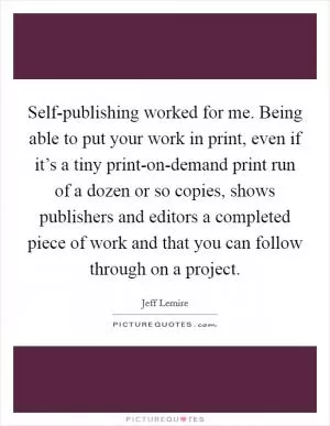 Self-publishing worked for me. Being able to put your work in print, even if it’s a tiny print-on-demand print run of a dozen or so copies, shows publishers and editors a completed piece of work and that you can follow through on a project Picture Quote #1