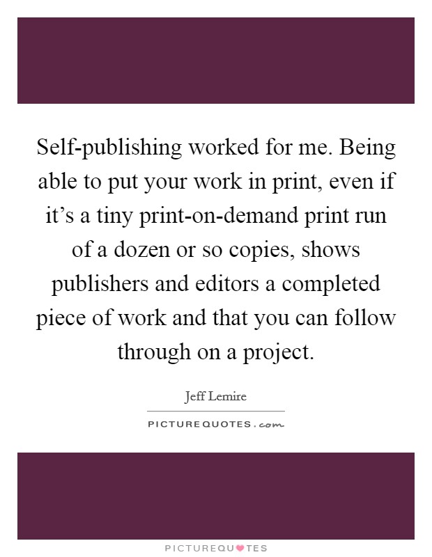 Self-publishing worked for me. Being able to put your work in print, even if it's a tiny print-on-demand print run of a dozen or so copies, shows publishers and editors a completed piece of work and that you can follow through on a project. Picture Quote #1