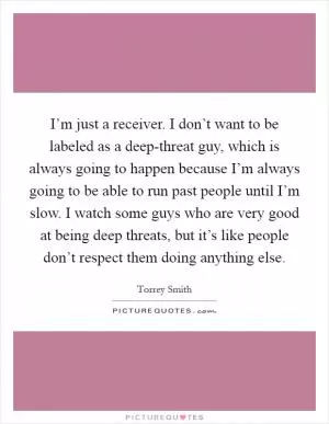 I’m just a receiver. I don’t want to be labeled as a deep-threat guy, which is always going to happen because I’m always going to be able to run past people until I’m slow. I watch some guys who are very good at being deep threats, but it’s like people don’t respect them doing anything else Picture Quote #1
