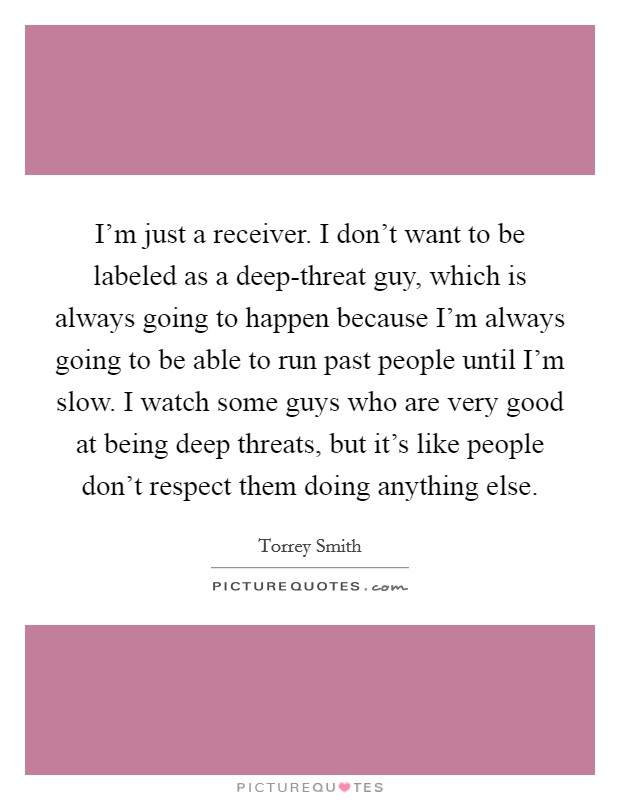 I'm just a receiver. I don't want to be labeled as a deep-threat guy, which is always going to happen because I'm always going to be able to run past people until I'm slow. I watch some guys who are very good at being deep threats, but it's like people don't respect them doing anything else. Picture Quote #1