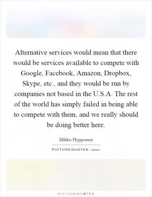 Alternative services would mean that there would be services available to compete with Google, Facebook, Amazon, Dropbox, Skype, etc., and they would be run by companies not based in the U.S.A. The rest of the world has simply failed in being able to compete with them, and we really should be doing better here Picture Quote #1