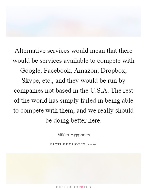 Alternative services would mean that there would be services available to compete with Google, Facebook, Amazon, Dropbox, Skype, etc., and they would be run by companies not based in the U.S.A. The rest of the world has simply failed in being able to compete with them, and we really should be doing better here. Picture Quote #1