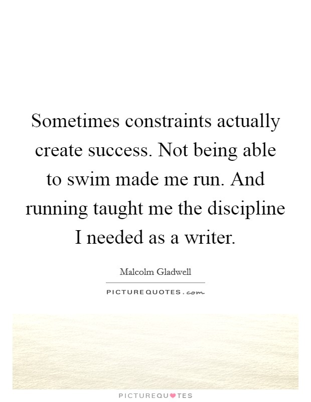 Sometimes constraints actually create success. Not being able to swim made me run. And running taught me the discipline I needed as a writer. Picture Quote #1