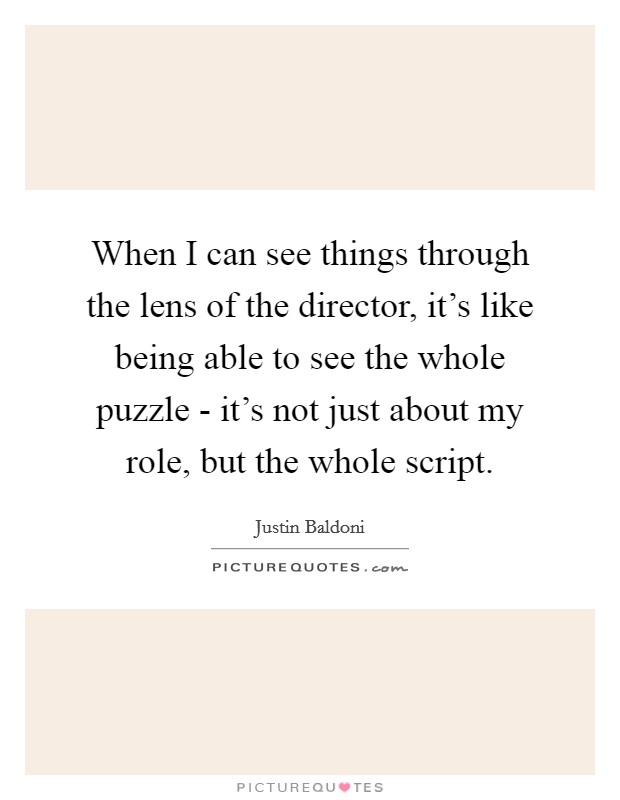 When I can see things through the lens of the director, it's like being able to see the whole puzzle - it's not just about my role, but the whole script. Picture Quote #1