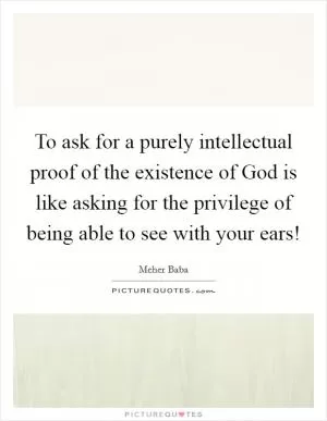 To ask for a purely intellectual proof of the existence of God is like asking for the privilege of being able to see with your ears! Picture Quote #1