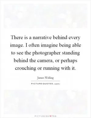There is a narrative behind every image. I often imagine being able to see the photographer standing behind the camera, or perhaps crouching or running with it Picture Quote #1