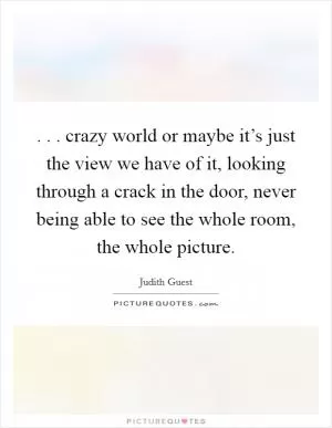 . . . crazy world or maybe it’s just the view we have of it, looking through a crack in the door, never being able to see the whole room, the whole picture Picture Quote #1