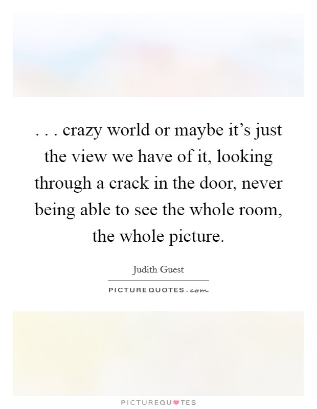 . . . crazy world or maybe it's just the view we have of it, looking through a crack in the door, never being able to see the whole room, the whole picture. Picture Quote #1