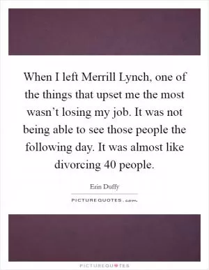 When I left Merrill Lynch, one of the things that upset me the most wasn’t losing my job. It was not being able to see those people the following day. It was almost like divorcing 40 people Picture Quote #1