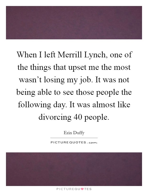 When I left Merrill Lynch, one of the things that upset me the most wasn't losing my job. It was not being able to see those people the following day. It was almost like divorcing 40 people. Picture Quote #1
