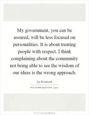 My government, you can be assured, will be less focused on personalities. It is about treating people with respect. I think complaining about the community not being able to see the wisdom of our ideas is the wrong approach Picture Quote #1