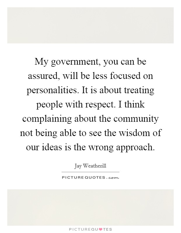 My government, you can be assured, will be less focused on personalities. It is about treating people with respect. I think complaining about the community not being able to see the wisdom of our ideas is the wrong approach. Picture Quote #1