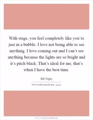 With stage, you feel completely like you’re just in a bubble. I love not being able to see anything. I love coming out and I can’t see anything because the lights are so bright and it’s pitch black. That’s ideal for me, that’s when I have the best time Picture Quote #1