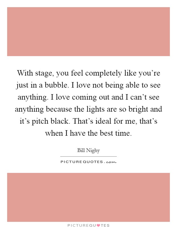 With stage, you feel completely like you're just in a bubble. I love not being able to see anything. I love coming out and I can't see anything because the lights are so bright and it's pitch black. That's ideal for me, that's when I have the best time. Picture Quote #1