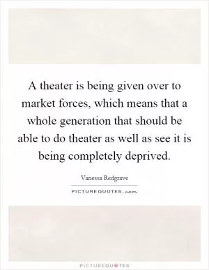 A theater is being given over to market forces, which means that a whole generation that should be able to do theater as well as see it is being completely deprived Picture Quote #1