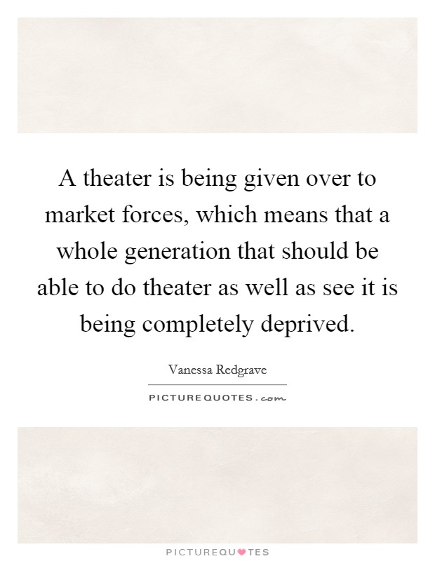 A theater is being given over to market forces, which means that a whole generation that should be able to do theater as well as see it is being completely deprived. Picture Quote #1