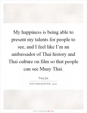 My happiness is being able to present my talents for people to see, and I feel like I’m an ambassador of Thai history and Thai culture on film so that people can see Muay Thai Picture Quote #1