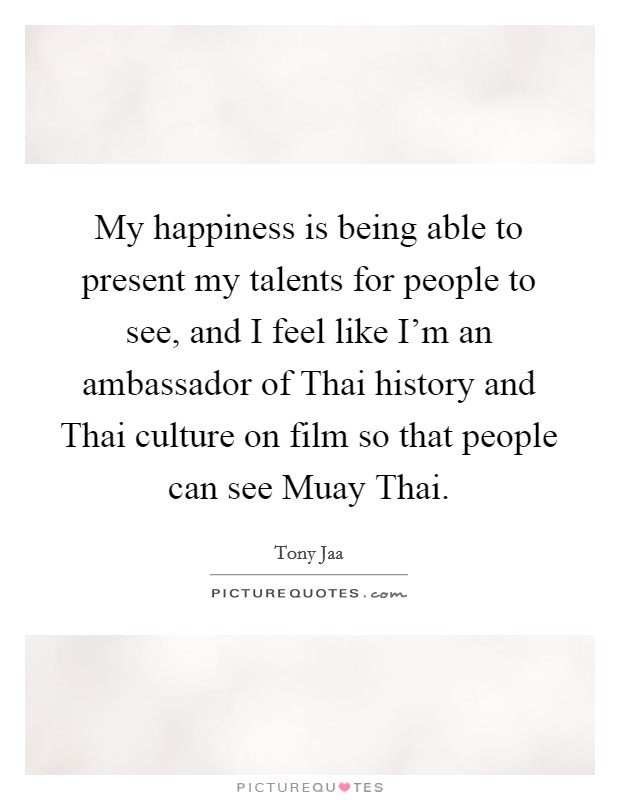 My happiness is being able to present my talents for people to see, and I feel like I'm an ambassador of Thai history and Thai culture on film so that people can see Muay Thai. Picture Quote #1