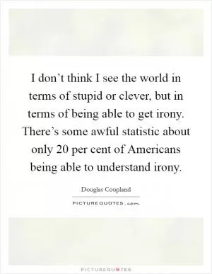 I don’t think I see the world in terms of stupid or clever, but in terms of being able to get irony. There’s some awful statistic about only 20 per cent of Americans being able to understand irony Picture Quote #1