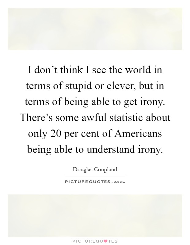 I don't think I see the world in terms of stupid or clever, but in terms of being able to get irony. There's some awful statistic about only 20 per cent of Americans being able to understand irony. Picture Quote #1