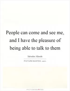 People can come and see me, and I have the pleasure of being able to talk to them Picture Quote #1