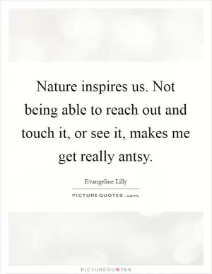 Nature inspires us. Not being able to reach out and touch it, or see it, makes me get really antsy Picture Quote #1