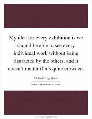 My idea for every exhibition is we should be able to see every individual work without being distracted by the others, and it doesn’t matter if it’s quite crowded Picture Quote #1