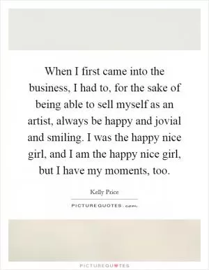 When I first came into the business, I had to, for the sake of being able to sell myself as an artist, always be happy and jovial and smiling. I was the happy nice girl, and I am the happy nice girl, but I have my moments, too Picture Quote #1
