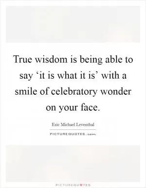 True wisdom is being able to say ‘it is what it is’ with a smile of celebratory wonder on your face Picture Quote #1