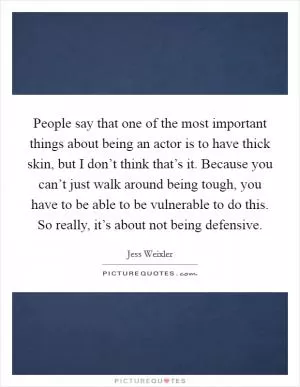 People say that one of the most important things about being an actor is to have thick skin, but I don’t think that’s it. Because you can’t just walk around being tough, you have to be able to be vulnerable to do this. So really, it’s about not being defensive Picture Quote #1