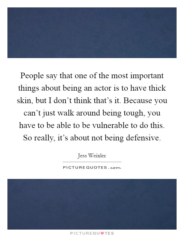 People say that one of the most important things about being an actor is to have thick skin, but I don't think that's it. Because you can't just walk around being tough, you have to be able to be vulnerable to do this. So really, it's about not being defensive. Picture Quote #1